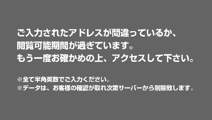 ご入力されたアドレスが間違っているか、閲覧可能期間が過ぎています。もう一度お確かめの上、アクセスして下さい。