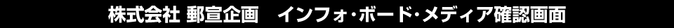 株式会社 郵宣企画：インフォ・ボード・メディア確認画面